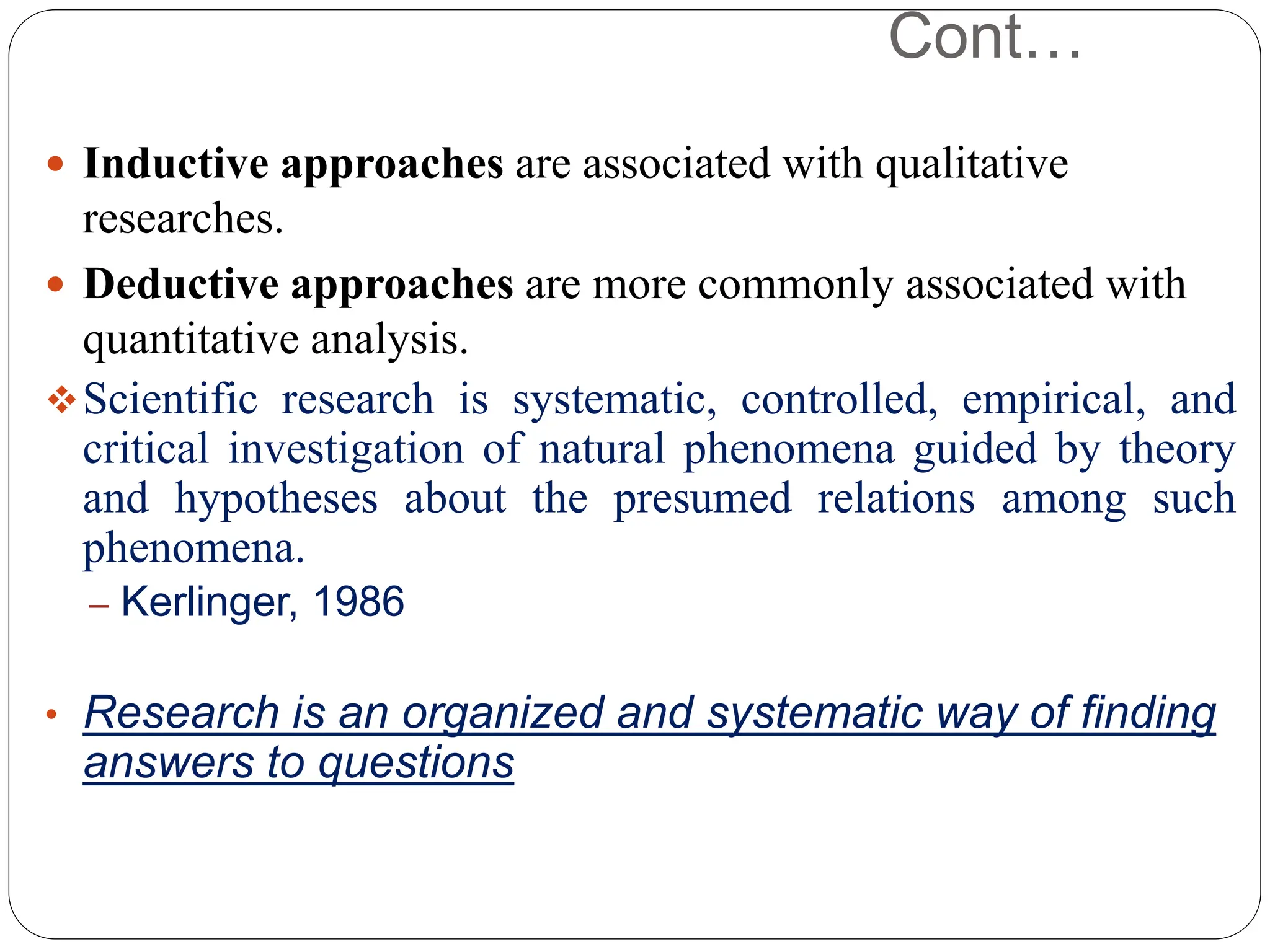 Cont…
 Inductive approaches are associated with qualitative
researches.
 Deductive approaches are more commonly associated with
quantitative analysis.
Scientific research is systematic, controlled, empirical, and
critical investigation of natural phenomena guided by theory
and hypotheses about the presumed relations among such
phenomena.
– Kerlinger, 1986
• Research is an organized and systematic way of finding
answers to questions
 