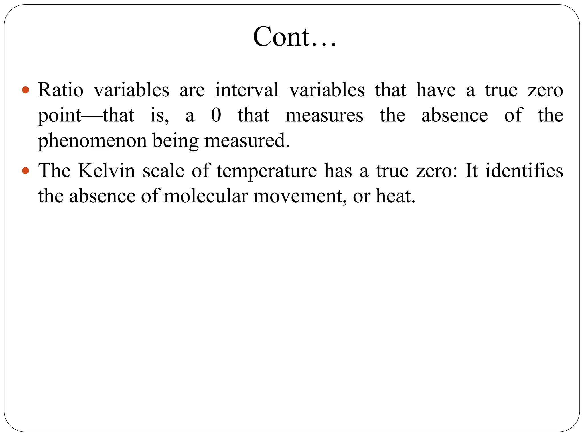Cont…
 Ratio variables are interval variables that have a true zero
point—that is, a 0 that measures the absence of the
phenomenon being measured.
 The Kelvin scale of temperature has a true zero: It identifies
the absence of molecular movement, or heat.
 