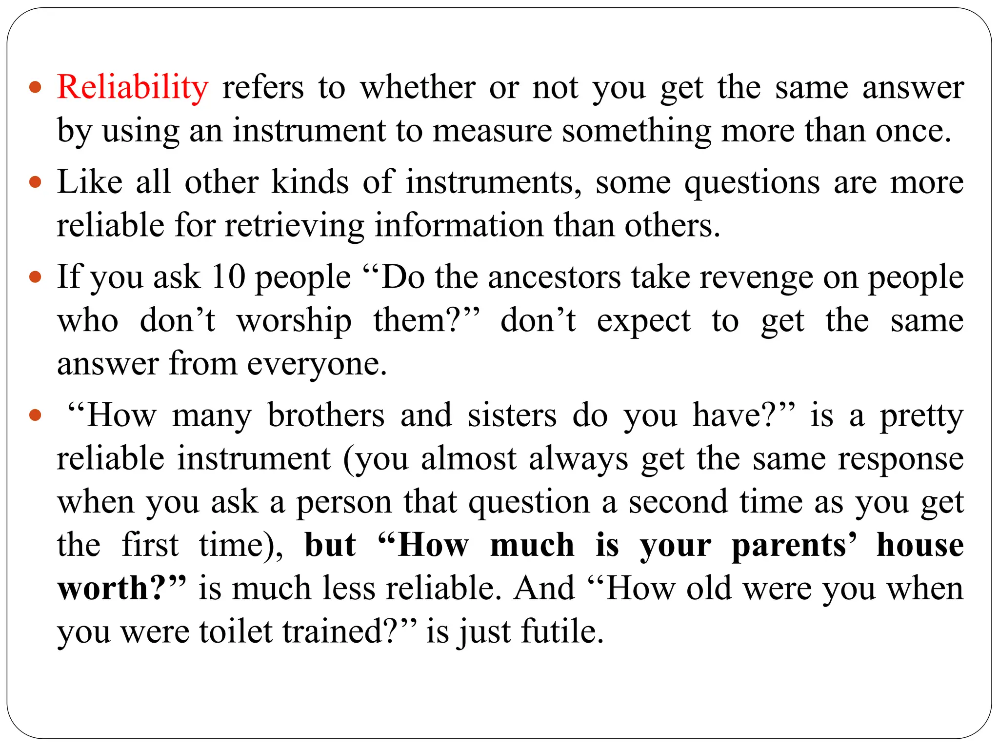  Reliability refers to whether or not you get the same answer
by using an instrument to measure something more than once.
 Like all other kinds of instruments, some questions are more
reliable for retrieving information than others.
 If you ask 10 people ‘‘Do the ancestors take revenge on people
who don’t worship them?’’ don’t expect to get the same
answer from everyone.
 ‘‘How many brothers and sisters do you have?’’ is a pretty
reliable instrument (you almost always get the same response
when you ask a person that question a second time as you get
the first time), but ‘‘How much is your parents’ house
worth?’’ is much less reliable. And ‘‘How old were you when
you were toilet trained?’’ is just futile.
 