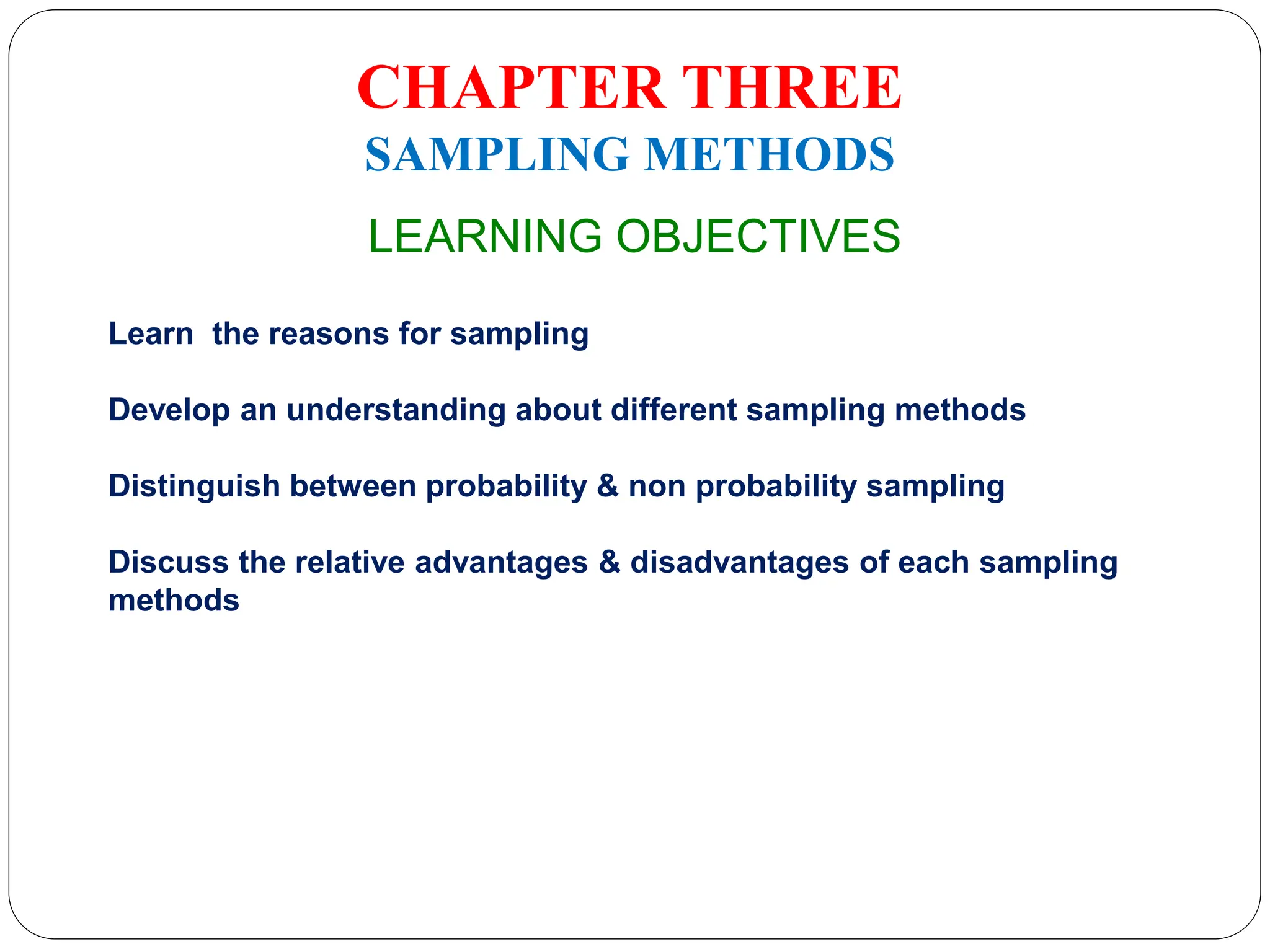 CHAPTER THREE
SAMPLING METHODS
LEARNING OBJECTIVES
Learn the reasons for sampling
Develop an understanding about different sampling methods
Distinguish between probability & non probability sampling
Discuss the relative advantages & disadvantages of each sampling
methods
 