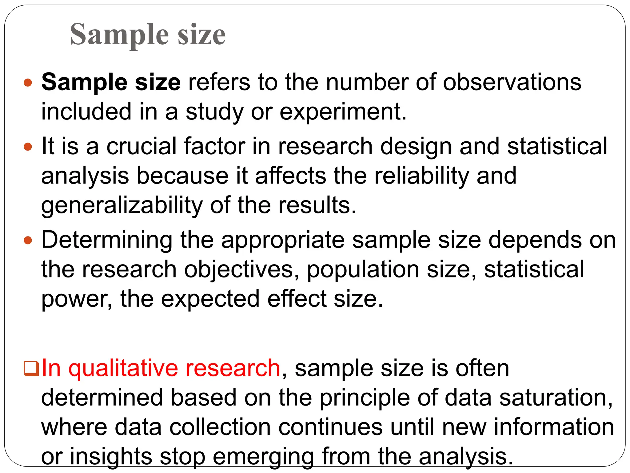 Sample size
 Sample size refers to the number of observations
included in a study or experiment.
 It is a crucial factor in research design and statistical
analysis because it affects the reliability and
generalizability of the results.
 Determining the appropriate sample size depends on
the research objectives, population size, statistical
power, the expected effect size.
In qualitative research, sample size is often
determined based on the principle of data saturation,
where data collection continues until new information
or insights stop emerging from the analysis.
 