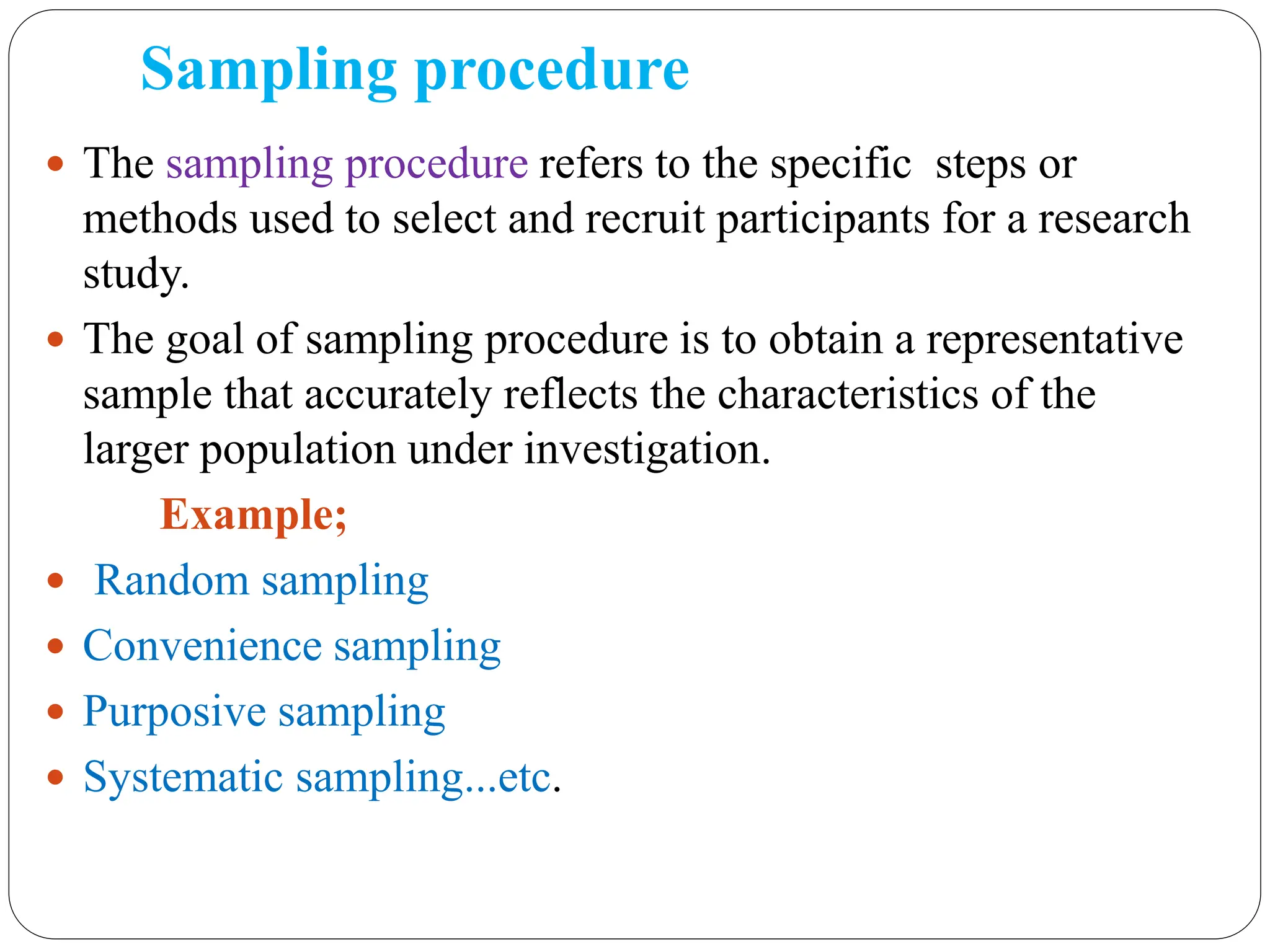 Sampling procedure
 The sampling procedure refers to the specific steps or
methods used to select and recruit participants for a research
study.
 The goal of sampling procedure is to obtain a representative
sample that accurately reflects the characteristics of the
larger population under investigation.
Example;
 Random sampling
 Convenience sampling
 Purposive sampling
 Systematic sampling...etc.
 