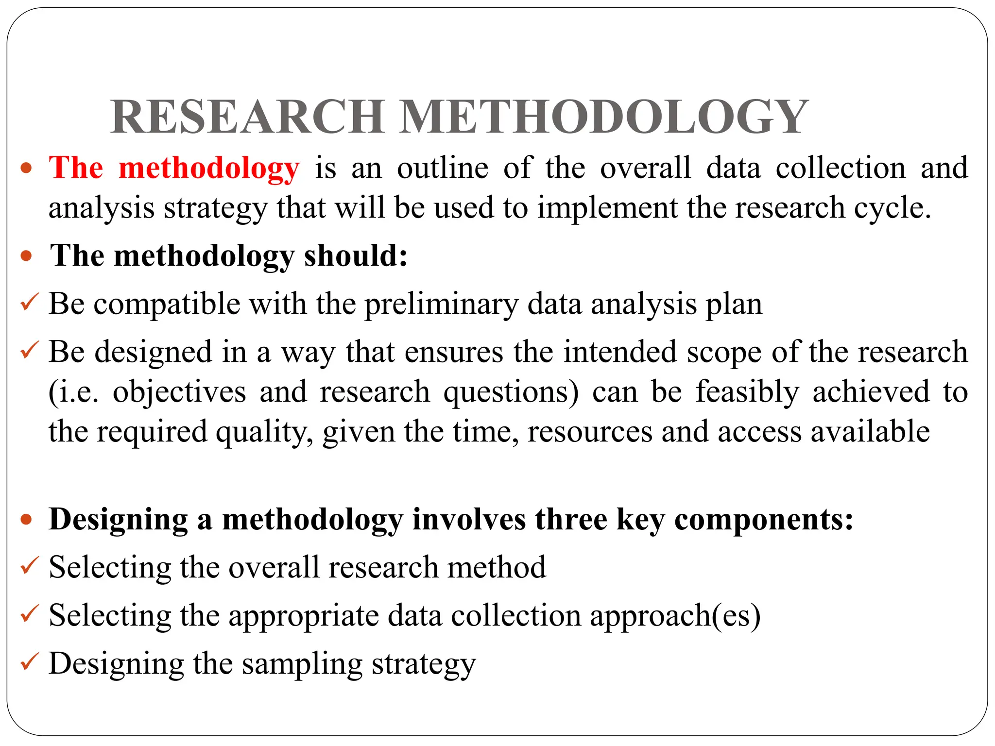 RESEARCH METHODOLOGY
 The methodology is an outline of the overall data collection and
analysis strategy that will be used to implement the research cycle.
 The methodology should:
 Be compatible with the preliminary data analysis plan
 Be designed in a way that ensures the intended scope of the research
(i.e. objectives and research questions) can be feasibly achieved to
the required quality, given the time, resources and access available
 Designing a methodology involves three key components:
 Selecting the overall research method
 Selecting the appropriate data collection approach(es)
 Designing the sampling strategy
 