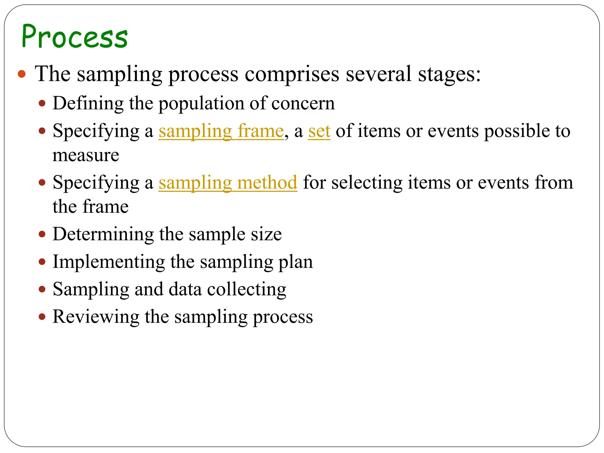 Process
 The sampling process comprises several stages:
 Defining the population of concern
 Specifying a sampling frame, a set of items or events possible to
measure
 Specifying a sampling method for selecting items or events from
the frame
 Determining the sample size
 Implementing the sampling plan
 Sampling and data collecting
 Reviewing the sampling process
 