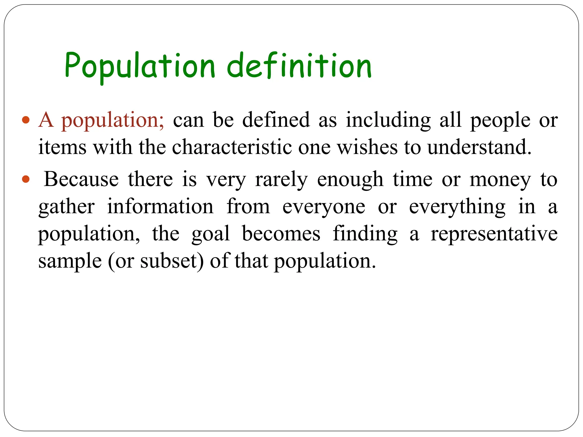 Population definition
 A population; can be defined as including all people or
items with the characteristic one wishes to understand.
 Because there is very rarely enough time or money to
gather information from everyone or everything in a
population, the goal becomes finding a representative
sample (or subset) of that population.
 