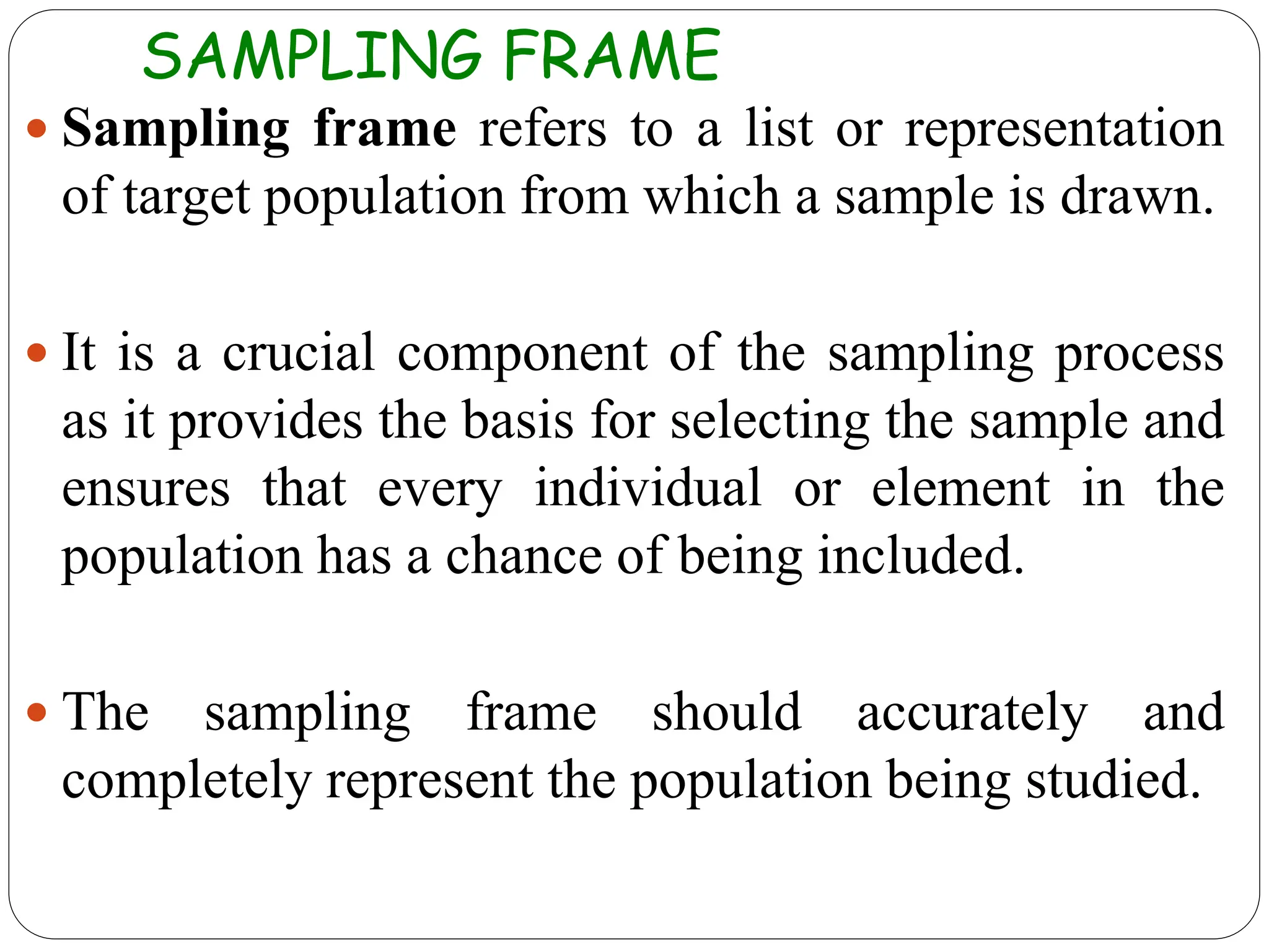 SAMPLING FRAME
 Sampling frame refers to a list or representation
of target population from which a sample is drawn.
 It is a crucial component of the sampling process
as it provides the basis for selecting the sample and
ensures that every individual or element in the
population has a chance of being included.
 The sampling frame should accurately and
completely represent the population being studied.
 