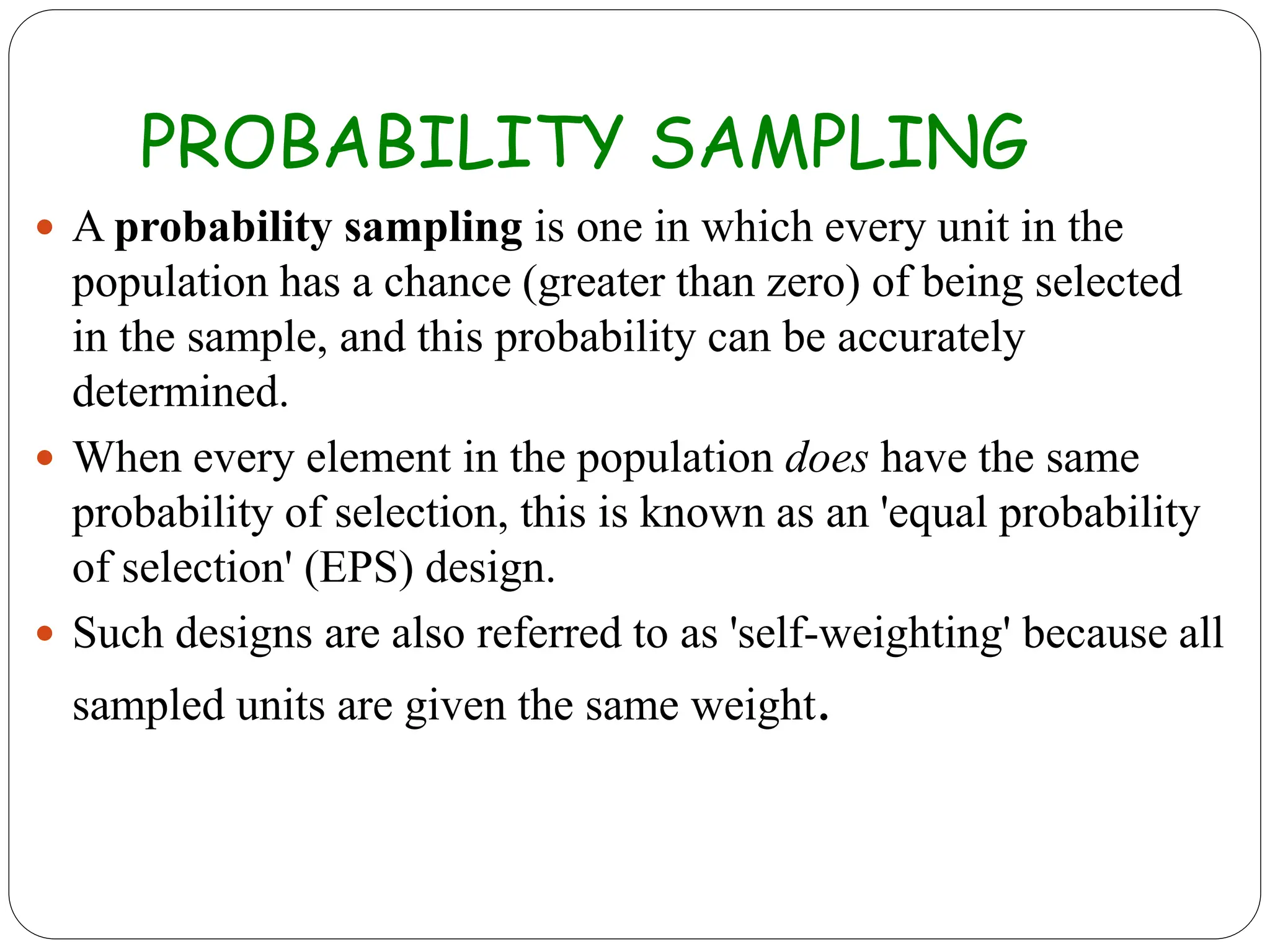 PROBABILITY SAMPLING
 A probability sampling is one in which every unit in the
population has a chance (greater than zero) of being selected
in the sample, and this probability can be accurately
determined.
 When every element in the population does have the same
probability of selection, this is known as an 'equal probability
of selection' (EPS) design.
 Such designs are also referred to as 'self-weighting' because all
sampled units are given the same weight.
 