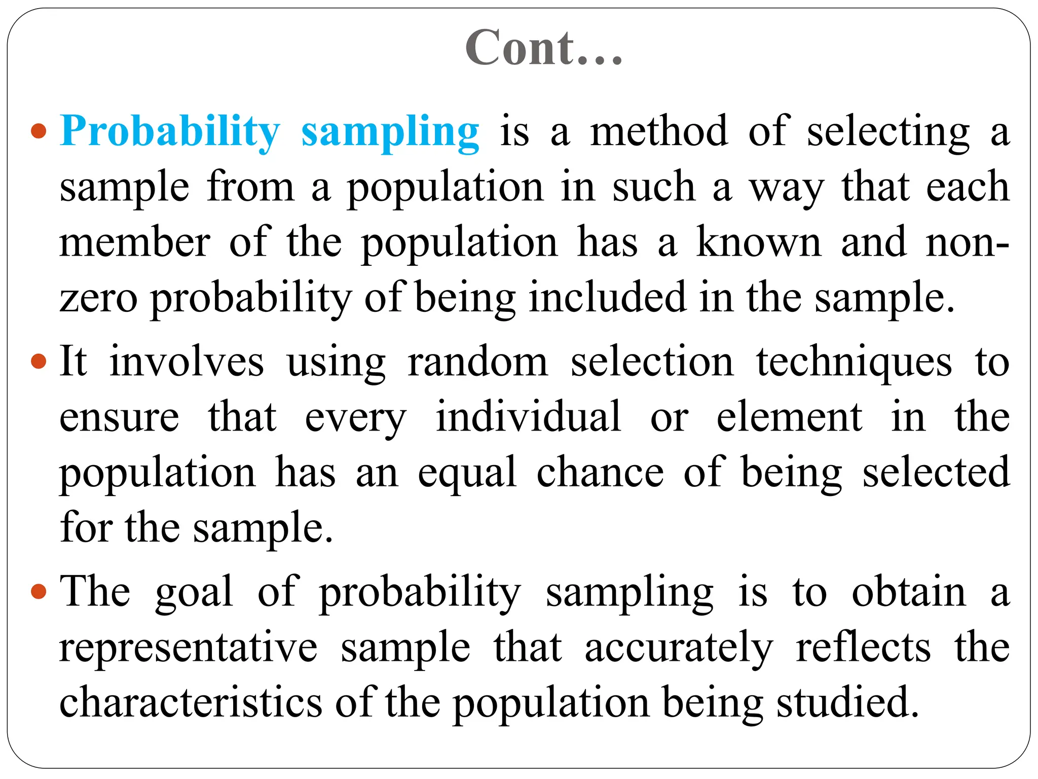 Cont…
 Probability sampling is a method of selecting a
sample from a population in such a way that each
member of the population has a known and non-
zero probability of being included in the sample.
 It involves using random selection techniques to
ensure that every individual or element in the
population has an equal chance of being selected
for the sample.
 The goal of probability sampling is to obtain a
representative sample that accurately reflects the
characteristics of the population being studied.
 