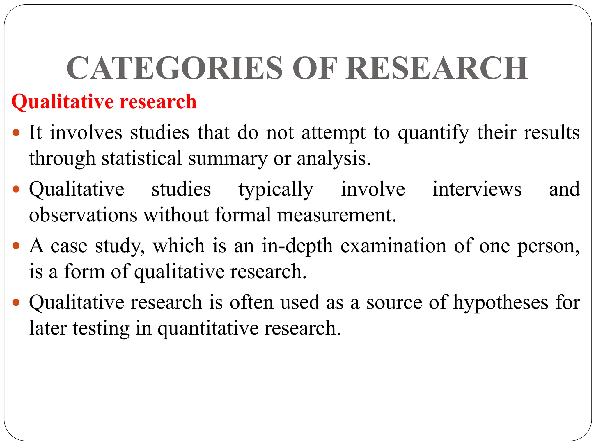CATEGORIES OF RESEARCH
Qualitative research
 It involves studies that do not attempt to quantify their results
through statistical summary or analysis.
 Qualitative studies typically involve interviews and
observations without formal measurement.
 A case study, which is an in-depth examination of one person,
is a form of qualitative research.
 Qualitative research is often used as a source of hypotheses for
later testing in quantitative research.
 