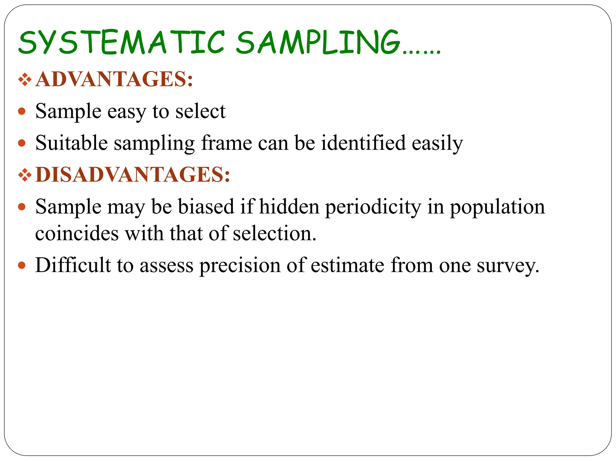SYSTEMATIC SAMPLING……
ADVANTAGES:
 Sample easy to select
 Suitable sampling frame can be identified easily
DISADVANTAGES:
 Sample may be biased if hidden periodicity in population
coincides with that of selection.
 Difficult to assess precision of estimate from one survey.
 