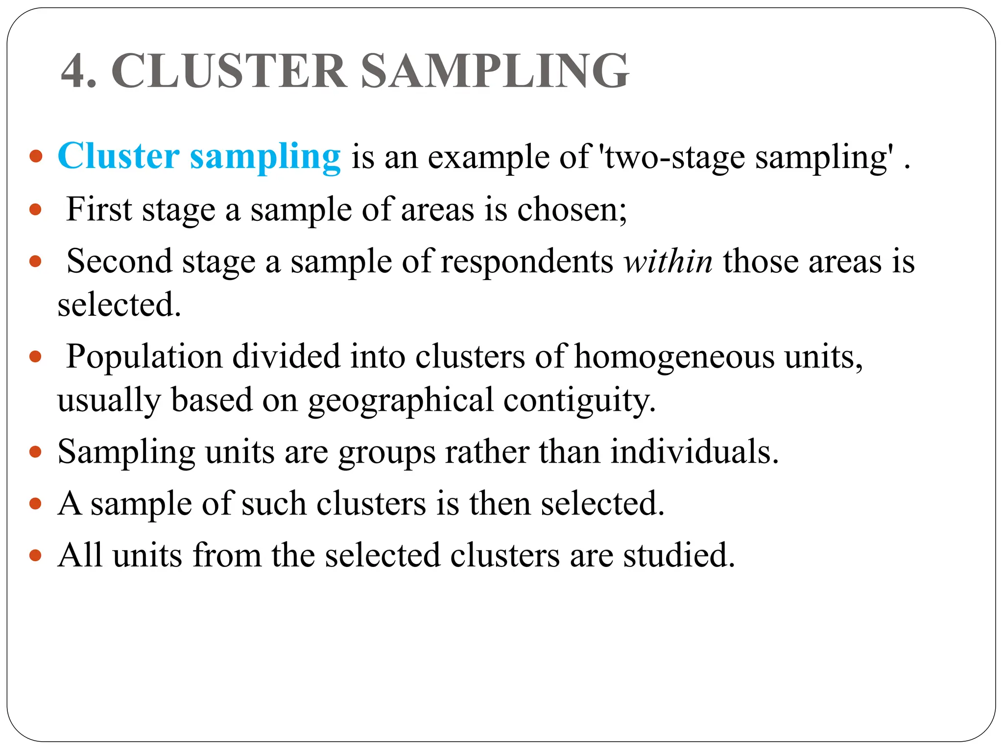 4. CLUSTER SAMPLING
 Cluster sampling is an example of 'two-stage sampling' .
 First stage a sample of areas is chosen;
 Second stage a sample of respondents within those areas is
selected.
 Population divided into clusters of homogeneous units,
usually based on geographical contiguity.
 Sampling units are groups rather than individuals.
 A sample of such clusters is then selected.
 All units from the selected clusters are studied.
 