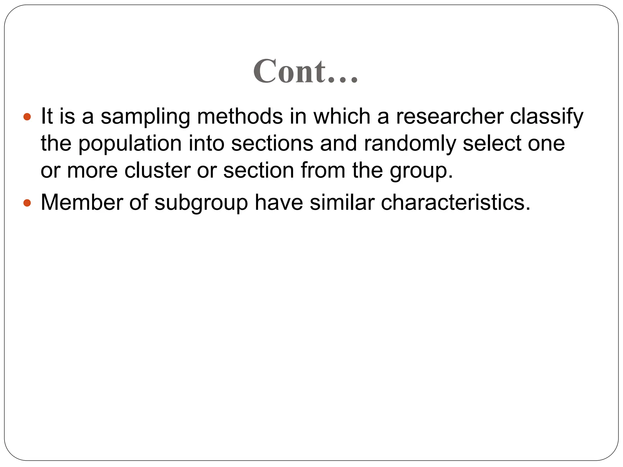 Cont…
 It is a sampling methods in which a researcher classify
the population into sections and randomly select one
or more cluster or section from the group.
 Member of subgroup have similar characteristics.
 