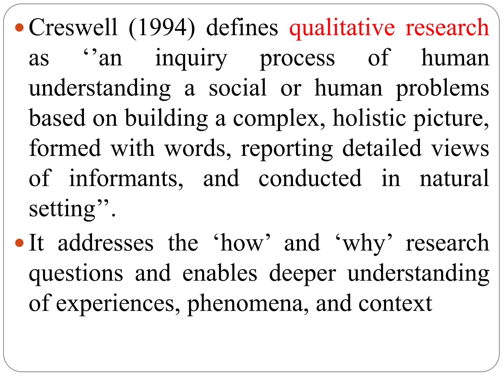  Creswell (1994) defines qualitative research
as ‘’an inquiry process of human
understanding a social or human problems
based on building a complex, holistic picture,
formed with words, reporting detailed views
of informants, and conducted in natural
setting’’.
 It addresses the ‘how’ and ‘why’ research
questions and enables deeper understanding
of experiences, phenomena, and context
 