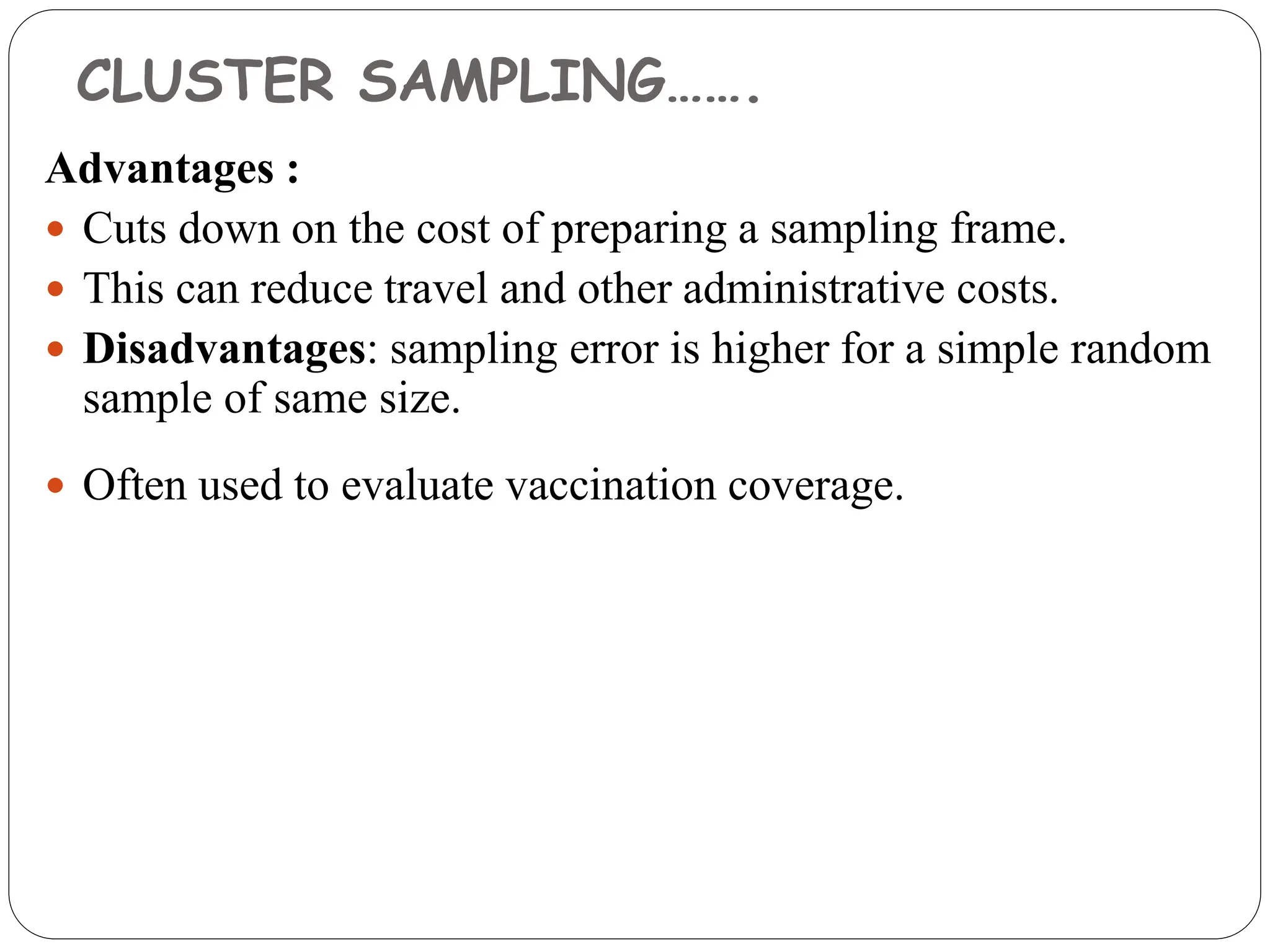 CLUSTER SAMPLING…….
Advantages :
 Cuts down on the cost of preparing a sampling frame.
 This can reduce travel and other administrative costs.
 Disadvantages: sampling error is higher for a simple random
sample of same size.
 Often used to evaluate vaccination coverage.
 