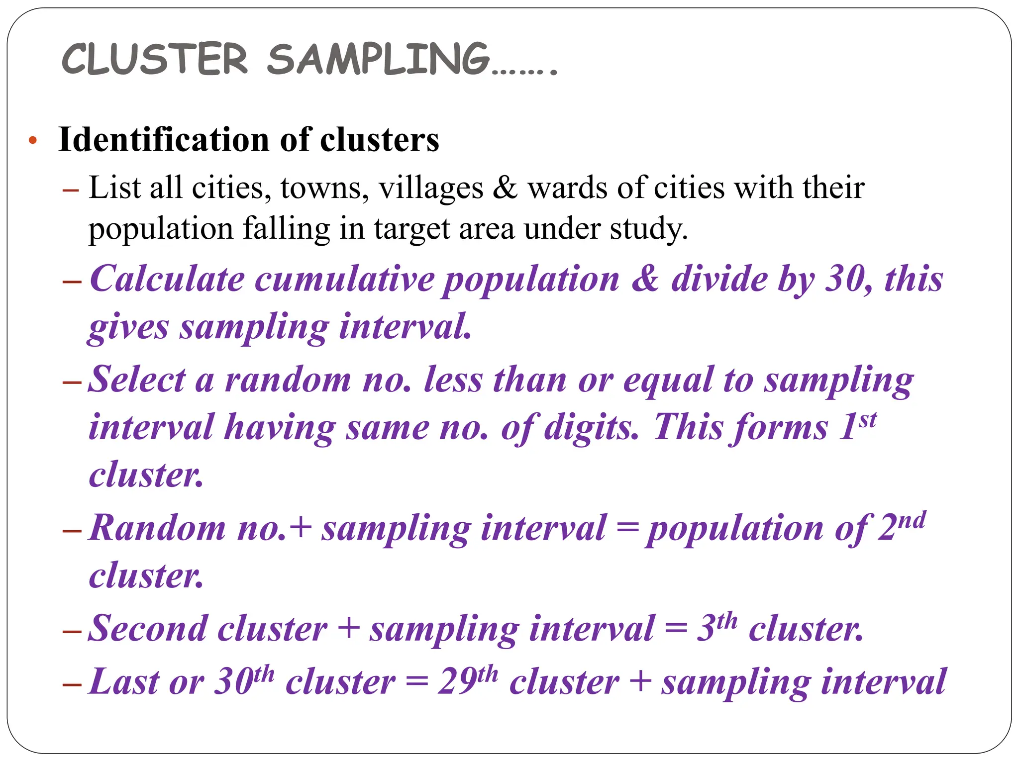 CLUSTER SAMPLING…….
• Identification of clusters
– List all cities, towns, villages & wards of cities with their
population falling in target area under study.
– Calculate cumulative population & divide by 30, this
gives sampling interval.
– Select a random no. less than or equal to sampling
interval having same no. of digits. This forms 1st
cluster.
– Random no.+ sampling interval = population of 2nd
cluster.
– Second cluster + sampling interval = 3th cluster.
– Last or 30th cluster = 29th cluster + sampling interval
 