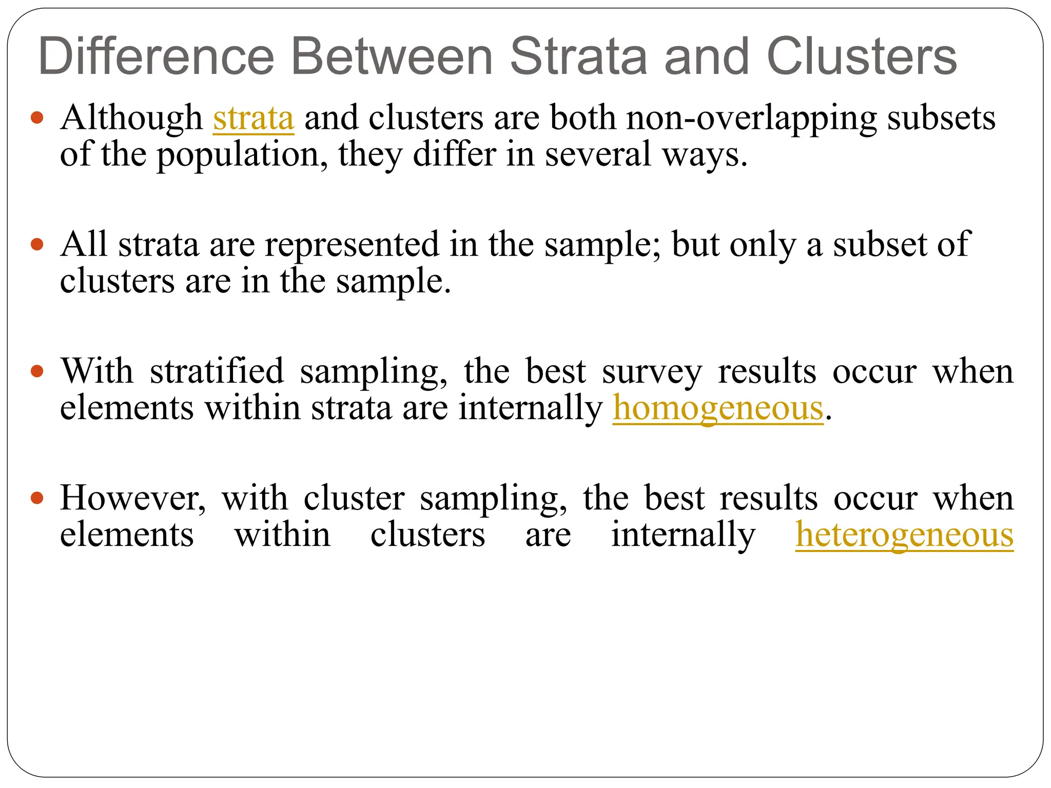 Difference Between Strata and Clusters
 Although strata and clusters are both non-overlapping subsets
of the population, they differ in several ways.
 All strata are represented in the sample; but only a subset of
clusters are in the sample.
 With stratified sampling, the best survey results occur when
elements within strata are internally homogeneous.
 However, with cluster sampling, the best results occur when
elements within clusters are internally heterogeneous
 
