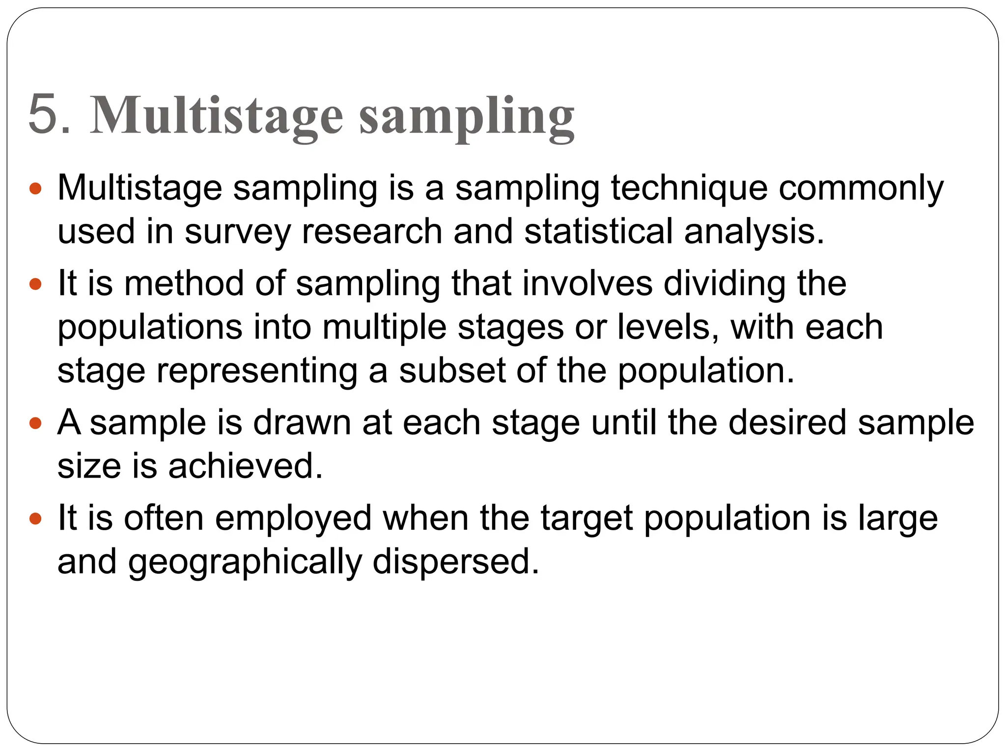 5. Multistage sampling
 Multistage sampling is a sampling technique commonly
used in survey research and statistical analysis.
 It is method of sampling that involves dividing the
populations into multiple stages or levels, with each
stage representing a subset of the population.
 A sample is drawn at each stage until the desired sample
size is achieved.
 It is often employed when the target population is large
and geographically dispersed.
 