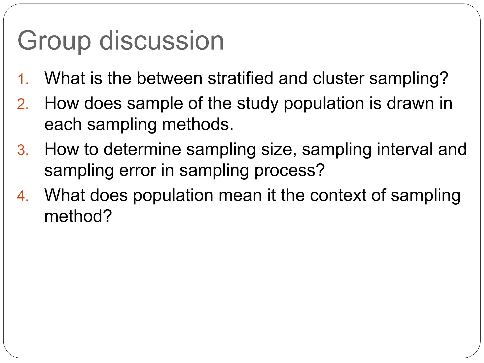 Group discussion
1. What is the between stratified and cluster sampling?
2. How does sample of the study population is drawn in
each sampling methods.
3. How to determine sampling size, sampling interval and
sampling error in sampling process?
4. What does population mean it the context of sampling
method?
 