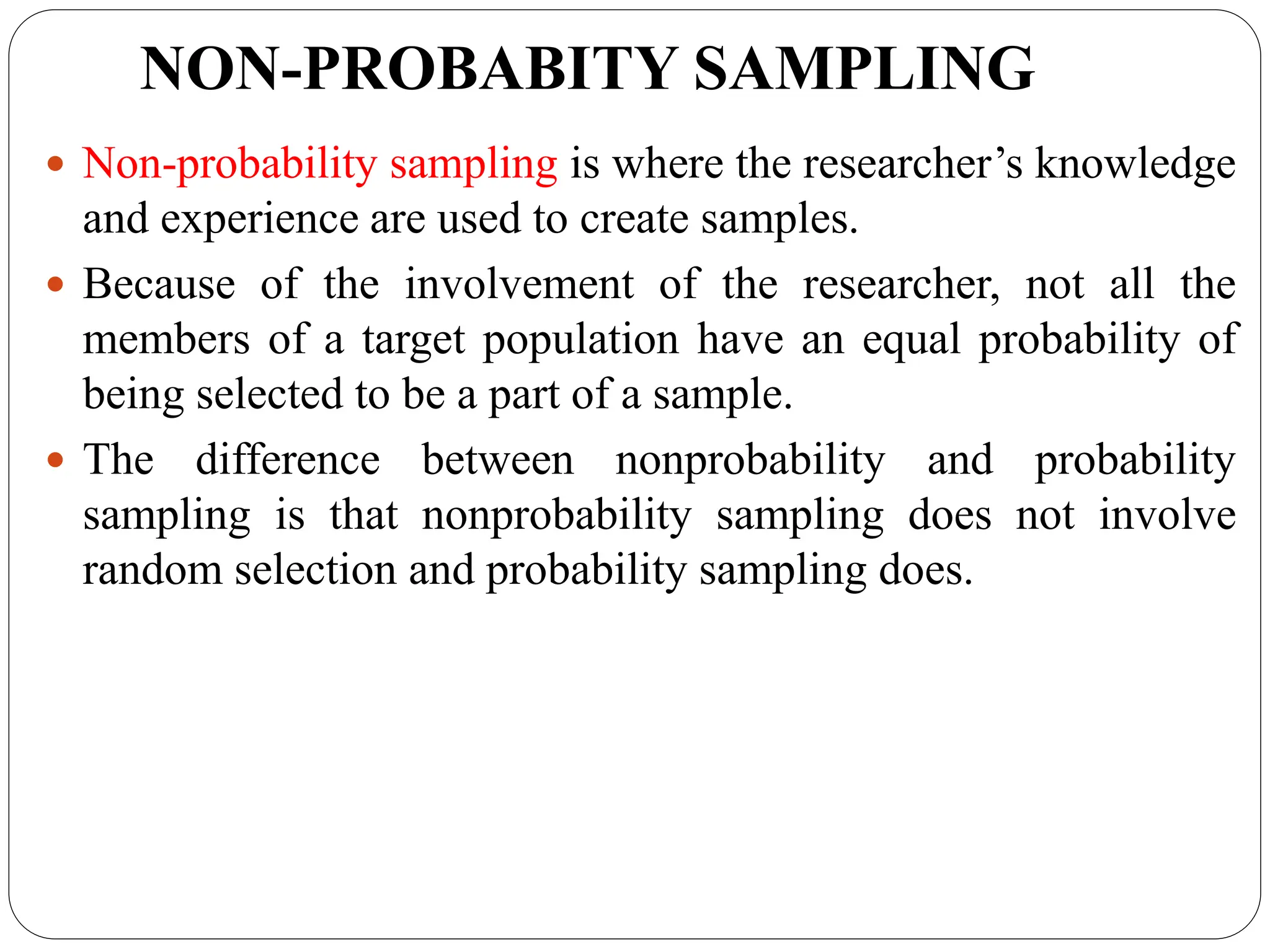 NON-PROBABITY SAMPLING
 Non-probability sampling is where the researcher’s knowledge
and experience are used to create samples.
 Because of the involvement of the researcher, not all the
members of a target population have an equal probability of
being selected to be a part of a sample.
 The difference between nonprobability and probability
sampling is that nonprobability sampling does not involve
random selection and probability sampling does.
 