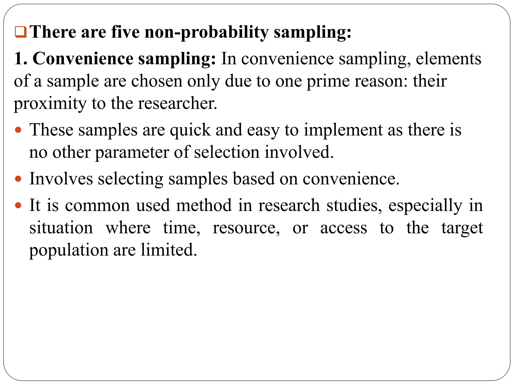 There are five non-probability sampling:
1. Convenience sampling: In convenience sampling, elements
of a sample are chosen only due to one prime reason: their
proximity to the researcher.
 These samples are quick and easy to implement as there is
no other parameter of selection involved.
 Involves selecting samples based on convenience.
 It is common used method in research studies, especially in
situation where time, resource, or access to the target
population are limited.
 