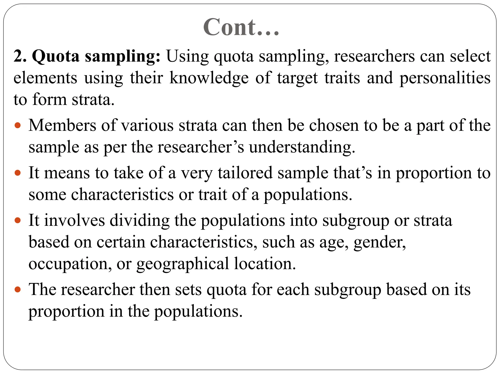 Cont…
2. Quota sampling: Using quota sampling, researchers can select
elements using their knowledge of target traits and personalities
to form strata.
 Members of various strata can then be chosen to be a part of the
sample as per the researcher’s understanding.
 It means to take of a very tailored sample that’s in proportion to
some characteristics or trait of a populations.
 It involves dividing the populations into subgroup or strata
based on certain characteristics, such as age, gender,
occupation, or geographical location.
 The researcher then sets quota for each subgroup based on its
proportion in the populations.
 