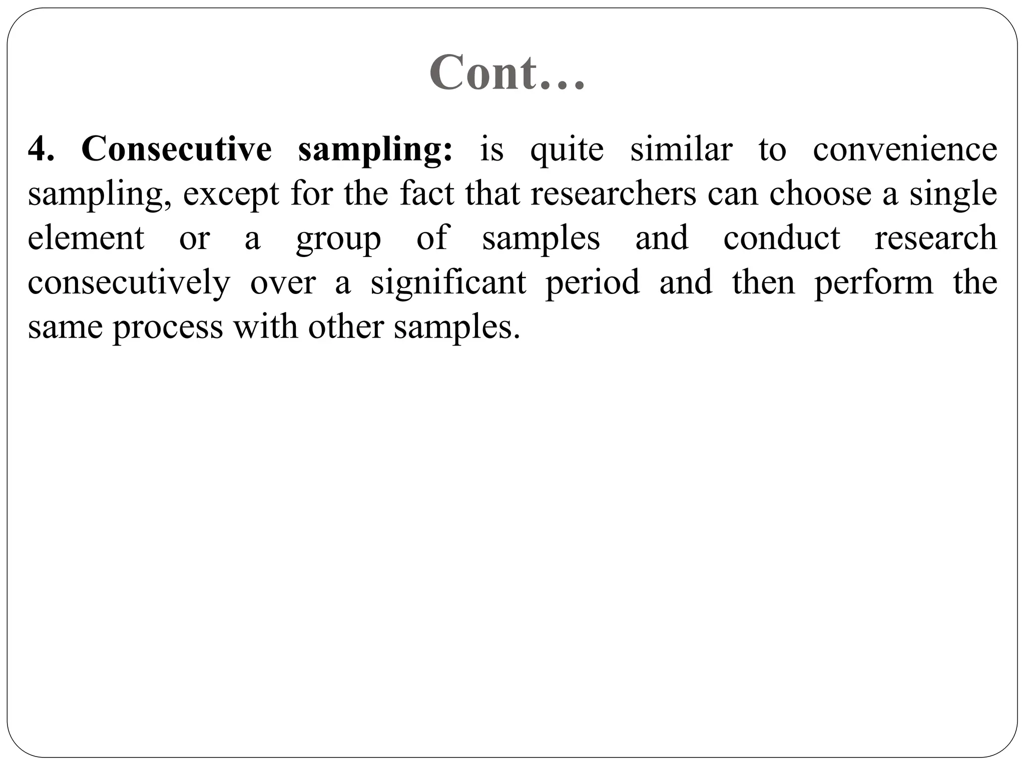 Cont…
4. Consecutive sampling: is quite similar to convenience
sampling, except for the fact that researchers can choose a single
element or a group of samples and conduct research
consecutively over a significant period and then perform the
same process with other samples.
 