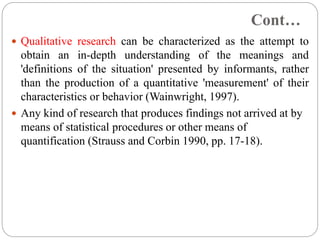 Cont…
 Qualitative research can be characterized as the attempt to
obtain an in-depth understanding of the meanings and
'definitions of the situation' presented by informants, rather
than the production of a quantitative 'measurement' of their
characteristics or behavior (Wainwright, 1997).
 Any kind of research that produces findings not arrived at by
means of statistical procedures or other means of
quantification (Strauss and Corbin 1990, pp. 17-18).
 
