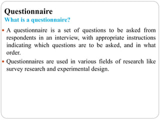Questionnaire
What is a questionnaire?
 A questionnaire is a set of questions to be asked from
respondents in an interview, with appropriate instructions
indicating which questions are to be asked, and in what
order.
 Questionnaires are used in various fields of research like
survey research and experimental design.
 