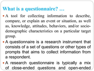 What is a questionnaire? …
 A tool for collecting information to describe,
compare, or explain an event or situation, as well
as, knowledge, attitudes, behaviors, and/or socio-
demographic characteristics on a particular target
group.
 A questionnaire is a research instrument that
consists of a set of questions or other types of
prompts that aims to collect information from
a respondent.
 A research questionnaire is typically a mix
of close-ended questions and open-ended
 