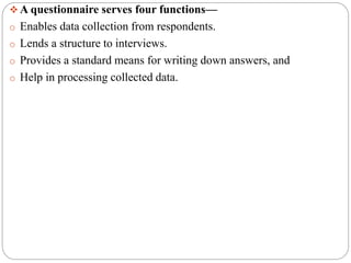  A questionnaire serves four functions—
o Enables data collection from respondents.
o Lends a structure to interviews.
o Provides a standard means for writing down answers, and
o Help in processing collected data.
 