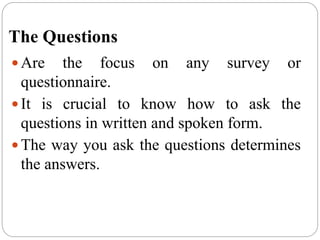 The Questions
 Are the focus on any survey or
questionnaire.
 It is crucial to know how to ask the
questions in written and spoken form.
 The way you ask the questions determines
the answers.
 
