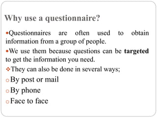 Why use a questionnaire?
Questionnaires are often used to obtain
information from a group of people.
We use them because questions can be targeted
to get the information you need.
They can also be done in several ways;
oBy post or mail
oBy phone
oFace to face
 