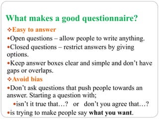 What makes a good questionnaire?
Easy to answer
Open questions – allow people to write anything.
Closed questions – restrict answers by giving
options.
Keep answer boxes clear and simple and don’t have
gaps or overlaps.
Avoid bias
Don’t ask questions that push people towards an
answer. Starting a question with;
isn’t it true that…? or don’t you agree that…?
is trying to make people say what you want.
 