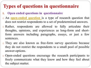 Types of questions in questionnaire
1. Open ended questions in questionnaire
o An open-ended question is a type of research question that
does not restrict respondents to a set of predetermined answers.
o Rather, respondents are allowed to fully articulate their
thoughts, opinions, and experiences as long-form and short-
form answers including paragraphs, essays, or just a few
sentences.
o They are also known as free-form survey questions because
they do not restrict the respondents to a small pool of possible
answer-options.
o Open-ended questions encourage the research participants to
freely communicate what they know and how they feel about
the subject matter.
 