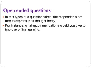 Open ended questions
 In this types of a questionnaires, the respondents are
free to express their thought freely.
 For instance; what recommendations would you give to
improve online learning.
 