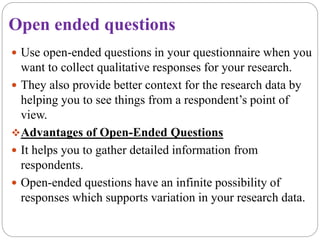 Open ended questions
 Use open-ended questions in your questionnaire when you
want to collect qualitative responses for your research.
 They also provide better context for the research data by
helping you to see things from a respondent’s point of
view.
Advantages of Open-Ended Questions
 It helps you to gather detailed information from
respondents.
 Open-ended questions have an infinite possibility of
responses which supports variation in your research data.
 