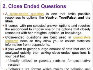 2. Close Ended Questions
 A close-ended question is one that limits possible
responses to options like Yes/No, True/False, and the
likes.
 It comes with pre-selected answer options and requires
the respondent to choose one of the options that closely
resonates with her thoughts, opinion, or knowledge.
 Close-ended questions are best used in quantitative
research because they allow you to collect statistical
information from respondents.
 If you want to gather a large amount of data that can be
analyzed quickly, then asking close-ended questions is
your best bet.
 Usually utilized to generate statistics for quantitative
research
 