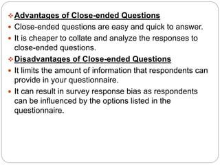 Advantages of Close-ended Questions
 Close-ended questions are easy and quick to answer.
 It is cheaper to collate and analyze the responses to
close-ended questions.
Disadvantages of Close-ended Questions
 It limits the amount of information that respondents can
provide in your questionnaire.
 It can result in survey response bias as respondents
can be influenced by the options listed in the
questionnaire.
 