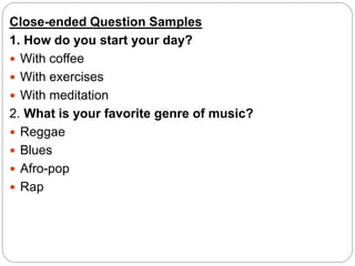 Close-ended Question Samples
1. How do you start your day?
 With coffee
 With exercises
 With meditation
2. What is your favorite genre of music?
 Reggae
 Blues
 Afro-pop
 Rap
 