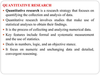 QUANTITATIVE RESEARCH
 Quantitative research is a research strategy that focuses on
quantifying the collection and analysis of data.
 Quantitative research involves studies that make use of
statistical analyses to obtain their findings.
 It is the process of collecting and analyzing numerical data.
 Key features include formal and systematic measurement
and the use of statistics.
 Deals in numbers, logic, and an objective stance.
 It focus on numeric and unchanging data and detailed,
convergent reasoning.
 