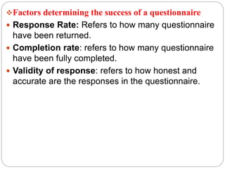 Factors determining the success of a questionnaire
 Response Rate: Refers to how many questionnaire
have been returned.
 Completion rate: refers to how many questionnaire
have been fully completed.
 Validity of response: refers to how honest and
accurate are the responses in the questionnaire.
 