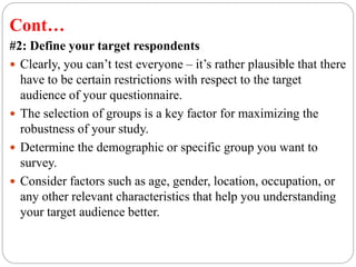 Cont…
#2: Define your target respondents
 Clearly, you can’t test everyone – it’s rather plausible that there
have to be certain restrictions with respect to the target
audience of your questionnaire.
 The selection of groups is a key factor for maximizing the
robustness of your study.
 Determine the demographic or specific group you want to
survey.
 Consider factors such as age, gender, location, occupation, or
any other relevant characteristics that help you understanding
your target audience better.
 