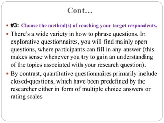 Cont…
 #3: Choose the method(s) of reaching your target respondents.
 There’s a wide variety in how to phrase questions. In
explorative questionnaires, you will find mainly open
questions, where participants can fill in any answer (this
makes sense whenever you try to gain an understanding
of the topics associated with your research question).
 By contrast, quantitative questionnaires primarily include
closed-questions, which have been predefined by the
researcher either in form of multiple choice answers or
rating scales
 