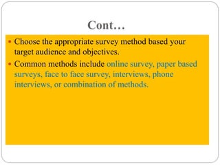 Cont…
 Choose the appropriate survey method based your
target audience and objectives.
 Common methods include online survey, paper based
surveys, face to face survey, interviews, phone
interviews, or combination of methods.
 