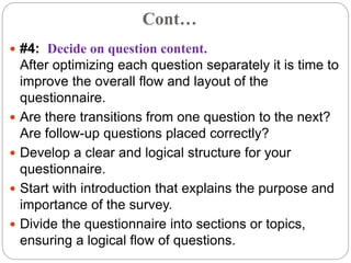 Cont…
 #4: Decide on question content.
After optimizing each question separately it is time to
improve the overall flow and layout of the
questionnaire.
 Are there transitions from one question to the next?
Are follow-up questions placed correctly?
 Develop a clear and logical structure for your
questionnaire.
 Start with introduction that explains the purpose and
importance of the survey.
 Divide the questionnaire into sections or topics,
ensuring a logical flow of questions.
 