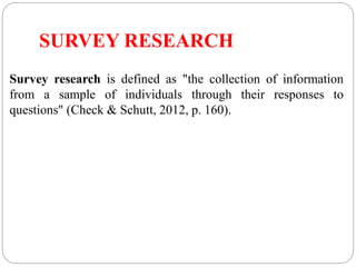 SURVEY RESEARCH
Survey research is defined as "the collection of information
from a sample of individuals through their responses to
questions" (Check & Schutt, 2012, p. 160).
 