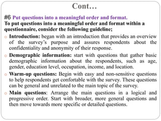 Cont…
#6 Put questions into a meaningful order and format.
To put questions into a meaningful order and format within a
questionnaire, consider the following guideline;
o Introduction: began with an introduction that provides an overview
of the survey’s purpose and assures respondents about the
confidentiality and anonymity of their response.
o Demographic information: start with questions that gather basic
demographic information about the respondents, such as age,
gender, education level, occupation, income, and location.
o Warm-up questions: Begin with easy and non-sensitive questions
to help respondents get confortable with the survey. These questions
can be general and unrelated to the main topic of the survey.
o Main questions: Arrange the main questions in a logical and
progressive order. Start with broader, more general questions and
then move towards more specific or detailed questions.
 