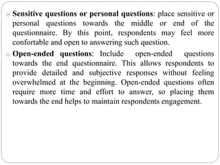 o Sensitive questions or personal questions: place sensitive or
personal questions towards the middle or end of the
questionnaire. By this point, respondents may feel more
confortable and open to answering such question.
o Open-ended questions: Include open-ended questions
towards the end questionnaire. This allows respondents to
provide detailed and subjective responses without feeling
overwhelmed at the beginning. Open-ended questions often
require more time and effort to answer, so placing them
towards the end helps to maintain respondents engagement.
 
