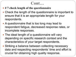 Cont…
 # 7 check length of the questionnaire
 Check the length of the questionnaire is important to
ensure that it is an appropriate length for your
respondents.
 A questionnaire that is too long may lead to
respondent fatigue, decreased response rates, or
incomplete responses.
 The ideal length of a questionnaire will vary
depending on specific research context and the
characteristics of your target respondents.
 Striking a balance between collecting necessary
data and respecting respondents’ time and effort is
crucial for obtaining high quality response.
 