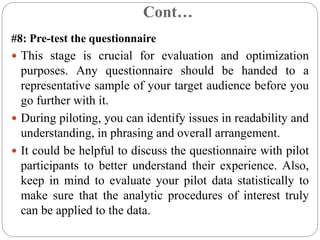 Cont…
#8: Pre-test the questionnaire
 This stage is crucial for evaluation and optimization
purposes. Any questionnaire should be handed to a
representative sample of your target audience before you
go further with it.
 During piloting, you can identify issues in readability and
understanding, in phrasing and overall arrangement.
 It could be helpful to discuss the questionnaire with pilot
participants to better understand their experience. Also,
keep in mind to evaluate your pilot data statistically to
make sure that the analytic procedures of interest truly
can be applied to the data.
 